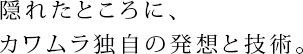 隠れたところに、カワムラ独自の発想と技術。