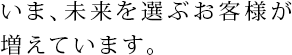 いま、未来を選ぶお客様が増えています。