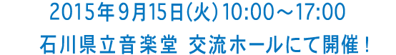 2015 年9 月15 日（火）10:00〜17:00石川県立音楽堂　交流ホールにて開催！