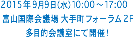 2015 年9 月9 日（水）10:00〜17:00　富山国際会議場 大手町フォーラム 2F 多目的会議室にて開催！