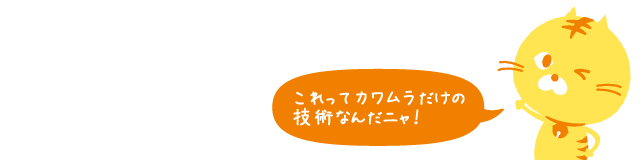 これってカワムラだけの技術なんだニャ！