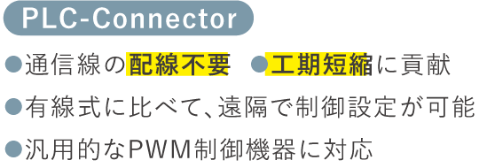 【PLC-Connector】●通信線の配線不要  ●工期短縮に貢献　●有線式に比べて、遠隔で制御設定が可能　●汎用的なPWM制御機器に対応