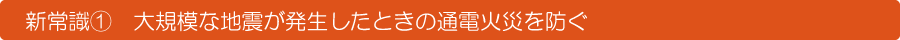 新常識②　大規模な地震が発生した時の通電火災を防ぐ