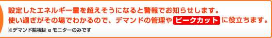 設定したエネルギー量を超えそうになると警報でお知らせします。使い過ぎがその場で分かるので、デマンドの管理やピークカットに役立ちます。※デマンド監視はeモニターのみです。