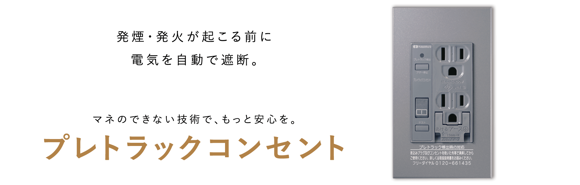 発煙・発火が起こる前に電気を自動で遮断。マネのできない技術で、もっと安心を。プレトラックコンセント