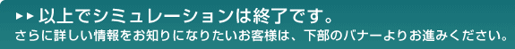 以上でシミュレーションは終了です。さらに詳しい情報をお知りになりたいお客様は、下部のバナーよりお進みください。