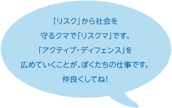 「リスク」から社会を守るクマで「リスクマ」です。「アクティブ・ディフェンス」を広めていくことが、ぼくたちの仕事です。仲良くしてね！