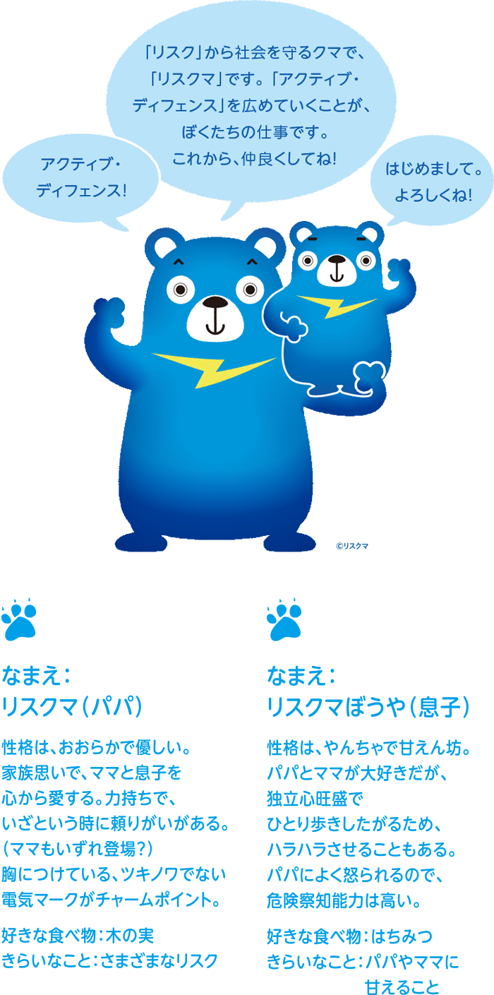 「リスク」から社会を守るクマで、「リスクマ」です。 「アクティブ・ディフェンス」を広めていくことが、 ぼくたちの仕事です。これから、仲良くしてね!